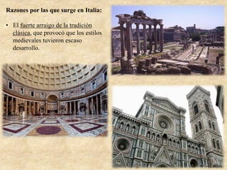 Razones por las que surge en Italia:
•  El fuerte arraigo de la tradición
clásica, que provocó que los estilos
medievales tuvieron escaso
desarrollo.
 