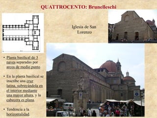 Iglesia de San
Lorenzo
QUATTROCENTO: Brunelleschi
•  Planta basilical de 3
naves separadas por
arcos de medio punto
•  En la planta basilical se
inscribe una cruz
latina, subrayándola en
el interior mediante
una mayor altura, y la
cabecera es plana.
•  Tendencia a la
horizontalidad.
 