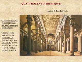 Iglesia de San Lorenzo
QUATTROCENTO: Brunelleschi
• Columnas de orden
corintio realzados
por un fragmento de
entablamento
• La nave central
presenta cubierta
adintelada con
casetones y es más
alta y ancha que las
laterales, en las que
se abren capillas
laterales y óculos.
 