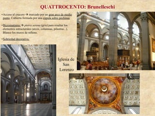 Iglesia de
San
Lorenzo
QUATTROCENTO: Brunelleschi
• Acceso al crucero à marcado por un gran arco de medio
punto. Cubierta formada por una cúpula sobre pechinas
• Bicromatismo à pietra serena (gris) para resaltar los
elementos estructurales (arcos, columnas, pilastras...).
Blanco los muros de relleno.
• Sobriedad decorativa.
 