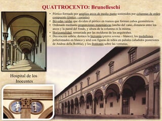 Hospital de los
Inocentes
QUATTROCENTO: Brunelleschi
•  Pórtico formado por amplios arcos de medio punto sostenidos por columnas de orden
compuesto (jónico - corintio)
•  Bóvedas vaídas que dividen el pórtico en tramos que forman cubos geométricos.
•  Ordenado mediante proporciones matemáticas (ancho del vano, distancia entre los
arcos y la pared del fondo, y altura de la columna es la misma.
•  Horizontalidad, remarcada por las molduras de los arquitrabes.
•  Decoración sobria; destaca la bicromía (pietra serena – blanco), los medallones
policromados en blanco y azul con figuras de niños en pañales (añadidos posteriores
de Andrea della Robbia), y los frontones sobre las ventanas.
 
