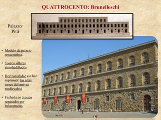 Palazzo
Pitti
QUATTROCENTO: Brunelleschi
•  Modelo de palacio
renacentista.
•  Toscos sillares
almohadillados
•  Horizontalidad (se han
suprimido las altas
torres defensivas
medievales)
•  Fachada en 3 pisos
separados por
balaustradas.
 