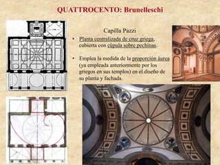 Capilla Pazzi
QUATTROCENTO: Brunelleschi
•  Planta centralizada de cruz griega,
cubierta con cúpula sobre pechinas.
•  Emplea la medida de la proporción áurea
(ya empleada anteriormente por los
griegos en sus templos) en el diseño de
su planta y fachada.
 