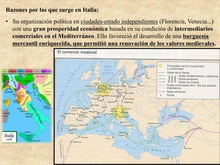 Razones por las que surge en Italia:
•  Su organización política en ciudades-estado independientes (Florencia, Venecia...)
con una gran prosperidad económica basada en su condición de intermediarios
comerciales en el Mediterráneo. Ello favoreció el desarrollo de una burguesía
mercantil enriquecida, que permitió una renovación de los valores medievales.
 