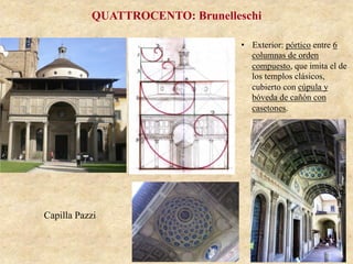 Capilla Pazzi
QUATTROCENTO: Brunelleschi
•  Exterior: pórtico entre 6
columnas de orden
compuesto, que imita el de
los templos clásicos,
cubierto con cúpula y
bóveda de cañón con
casetones.
 