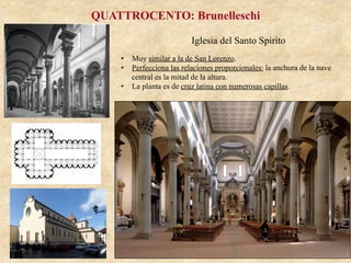Iglesia del Santo Spirito
QUATTROCENTO: Brunelleschi
•  Muy similar a la de San Lorenzo.
•  Perfecciona las relaciones proporcionales: la anchura de la nave
central es la mitad de la altura.
•  La planta es de cruz latina con numerosas capillas.
 