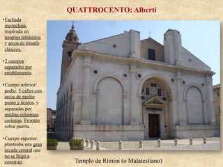 Templo de Rímini (o Malatestiano)
QUATTROCENTO: Alberti
• Fachada
inconclusa,
inspirada en
templos tetrástilos
y arcos de triunfo
clásicos.
• 2 cuerpos
separados por
entablamento.
• Cuerpo inferior:
podio; 3 calles con
arcos de medio
punto y óculos, y
separadas por
medias columnas
corintias. Frontón
sobre puerta.
• Cuerpo superior:
planteaba una gran
arcada central que
no se llegó a
construir.
 
