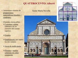 Santa María Novella
QUATTROCENTO: Alberti
•  Armonioso sistema de
proporciones
matemáticas (modulo =
cuadrado)
•  Elemntos destacables:
Ø 2 enormes volutas
(aletones) de los
extremos del cuerpo
superior.
Ø Frontón
Ø Entablamento que separa
los dos cuerpos
Ø Arcos de medio punto
Ø Pilastras y medias
columnas de orden
compuesto.
 