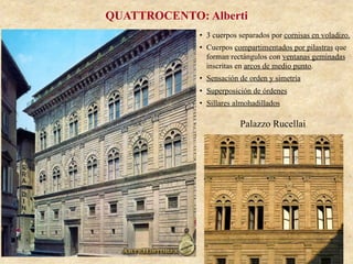 Palazzo Rucellai
QUATTROCENTO: Alberti
•  3 cuerpos separados por cornisas en voladizo.
•  Cuerpos compartimentados por pilastras que
forman rectángulos con ventanas geminadas
inscritas en arcos de medio punto.
•  Sensación de orden y simetría
•  Superposición de órdenes
•  Sillares almohadillados
 