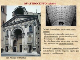 San Andrés de Mantua
QUATTROCENTO: Alberti
Fachada: inspirada en los arcos de triunfo
romanos:
•  Grandioso arco de medio punto sobre
pilastras corintias que encierra la portada,
•  Coronada por un frontón.
•  La bóveda de cañón que recubre este vano
está decorada con casetones clásicos.
Sistema de proporciones matemáticas basado
en la distancia entre las pequeñas figuras que
recorren el entablamento.
 