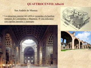 San Andrés de Mantua
QUATTROCENTO: Alberti
•  La estructura interior del edificio recuerda a la basílica
romanas de Constantino y Majencio, de una sola nave
con capillas laterales y transepto.
 