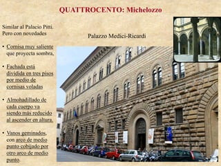 Palazzo Medici-Ricardi
QUATTROCENTO: Michelozzo
Similar al Palacio Pitti.
Pero con novedades
•  Cornisa muy saliente
que proyecta sombra,
•  Fachada está
dividida en tres pisos
por medio de
cornisas voladas
•  Almohadillado de
cada cuerpo va
siendo más reducido
al ascender en altura.
•  Vanos geminados,
con arco de medio
punto cobijado por
otro arco de medio
punto.
 