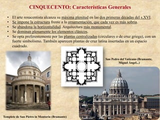 CINQUECENTO: Características Generales
•  El arte renacentista alcanza su máxima plenitud en las dos primeras décadas del s.XVI.
•  Se impone la estructura frente a la ornamentación, que cada vez es más sobria.
•  Se abandona la horizontalidad. Arquitectura más monumental.
•  Se dominan plenamente los elementos clásicos.
•  Se opta preferentemente por las plantas centralizadas (circulares o de cruz griega), con un
fuerte simbolismo. También aparecen plantas de cruz latina insertadas en un espacio
cuadrado.
Templete de San Pietro in Montorio (Bramante)
San Pedro del Vaticano (Bramante,
Miguel Ángel...)
 