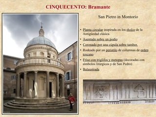 San Pietro in Montorio
CINQUECENTO: Bramante
•  Planta circular inspirada en los tholos de la
Antigüedad clásica.
•  Asentado sobre un podio
•  Coronado por una cúpula sobre tambor.
•  Rodeado por un peristilo de columnas de orden
toscano
•  Friso con triglifos y metopas (decoradas con
símbolos litúrgicos y de San Pedro)
•  Balaustrada
 