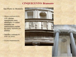 San Pietro in Montorio
CINQUECENTO: Bramante
•  Muros exteriores de la
cella: alternan
rítmicamente vanos
adintelados con nichos
rematados con
semicirculares conchas
de venera, separados por
pilastras.
•  Sencillez y armonía de
todas sus partes.
•  Escasa ornamentación.
 