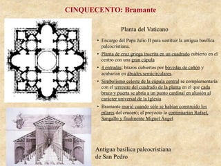 Planta del Vaticano
Antigua basílica paleocristiana
de San Pedro
CINQUECENTO: Bramante
•  Encargo del Papa Julio II para sustituir la antigua basílica
paleocristiana.
•  Planta de cruz griega inscrita en un cuadrado cubierto en el
centro con una gran cúpula
•  4 entradas; brazos cubiertos por bóvedas de cañón y
acabarían en ábsides semicirculares.
•  Simbolismo celeste de la cúpula central se complementaría
con el terrestre del cuadrado de la planta en el que cada
brazo y puerta se abría a un punto cardinal en alusión al
carácter universal de la Iglesia.
•  Bramante murió cuando sólo se habían construido los
pilares del crucero; el proyecto lo continuarían Rafael,
Sangallo y finalmente Miguel Ángel.
 
