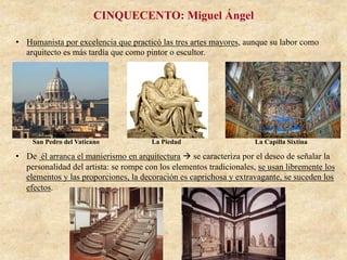 •  Humanista por excelencia que practicó las tres artes mayores, aunque su labor como
arquitecto es más tardía que como pintor o escultor.
•  De él arranca el manierismo en arquitectura à se caracteriza por el deseo de señalar la
personalidad del artista: se rompe con los elementos tradicionales, se usan libremente los
elementos y las proporciones, la decoración es caprichosa y extravagante, se suceden los
efectos.
San Pedro del Vaticano
CINQUECENTO: Miguel Ángel
La Piedad La Capilla Sixtina
 