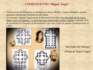 San Pedro del Vaticano
(Planta de Miguel Angel)
CINQUECENTO: Miguel Ángel
•  Tras la muerte de Bramante se encargan las obras a Rafael y luego a Sangallo, quienes
quisieron transformar la planta en cruz latina.
•  A su muerte, Miguel Ángel asume la dirección de la obra, que prescinde de las torres,
limita a una sola entrada y levanta una gran cúpula sobre tambor circular, inspirada en la
de la catedral de Florencia de Brunelleschi, que crea el tipo de cúpula occidental hasta el
s.XIX.
 