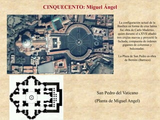 San Pedro del Vaticano
(Planta de Miguel Angel)
CINQUECENTO: Miguel Ángel
La configuración actual de la
Basílica en forma de cruz latina
fue obra de Carlo Maderno,
quien durante el s.XVII añadió
tres crujías nuevas y proyectó la
fachada, compuesta de órdenes
gigantes de columnas y
balconadas.
La Plaza de San Pedro es obra
de Bernini (Barroco)
 