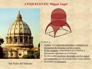 San Pedro del Vaticano
CINQUECENTO: Miguel Ángel
CÚPULA:
•  Tambor con columnas pareadas y ventanas con
alternancia de frontones curvos y rectos.
•  Doble casquete, semiesférico en el interior y
ligeramente apuntado en el exterior.
•  Se eleva sobre pechinas decoradas con los signos
del tetramorfos que descansan sobre cuatro pilares.
•  Decorada con mosaicos.
 
