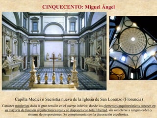 Capilla Medici o Sacristía nueva de la Iglesia de San Lorenzo (Florencia)
Carácter manierista dada la gran tensión en el cuerpo inferior, donde los elementos arquitectónicos carecen en
su mayoría de función arquitectónica real y se disponen con total libertad, sin someterse a ningún orden y
sistema de proporciones. Se complementa con la decoración escultórica.
CINQUECENTO: Miguel Ángel
 