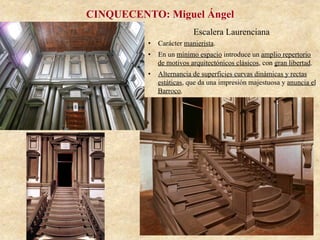 Escalera Laurenciana
CINQUECENTO: Miguel Ángel
•  Carácter manierista.
•  En un mínimo espacio introduce un amplio repertorio
de motivos arquitectónicos clásicos, con gran libertad.
•  Alternancia de superficies curvas dinámicas y rectas
estáticas, que da una impresión majestuosa y anuncia el
Barroco.
 