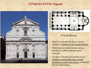 Il Gesú (Roma)
CINQUECENTO: Vignola
•  Para la Compañía de Jesús, intenta
reflejar el espíritu de la Contrarreforma.
•  Planta de cruz latina de nave única,
bóveda de cañón, transepto poco
marcado.
•  Las naves laterales se sustituyen por
capillas comunicadas entre sí para
potenciar el culto a los santos, rechazado
por los protestantes.
 