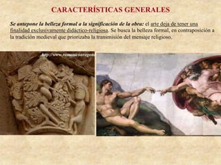 CARACTERÍSTICAS GENERALES
Se antepone la belleza formal a la significación de la obra: el arte deja de tener una
finalidad exclusivamente didáctico-religiosa. Se busca la belleza formal, en contraposición a
la tradición medieval que priorizaba la transmisión del mensaje religioso.
 