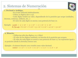 2. Sistemas de Numeración 1. Decimal o Arábigo:  - Es el más utilizado habitualmente.  - Utiliza 10 dígitos (de 0 a 9).  - Cada dígito tendrá un valor, dependiendo de la posición que ocupe (unidades,  decenas, centenas, millares, etc…) - El valor de cada dígito se asocia a una potencia de base 10. Ejemplo:  5.521  = 5 x 10 3  + 5 x 10 2  + 2 x 10 1  +1 x 10 0 6.731,45  = 6 x 10 3  + 7 x 10 2  + 3 x  10 1  +1 x 10 0  + 4 x 10 -1  + 5 x 10 -2   2. Binario:  - Utiliza tan sólo dos dígitos, 0 y 1 (bits)  - El valor de los dígitos cambiará, en función de la posición que ocupen.  - El valor de cada dígito se asocia a una potencia de base 2 y un exponente igual a su posición (desde la derecha) menos uno. Ejemplo:  el número binario 11011 tendrá como valor decimal: 11011 = 1 x 2 4  + 1 x 2 3  + 0 x 2 2  + 1 x 2 1  + 1 x 2 0  = 27 