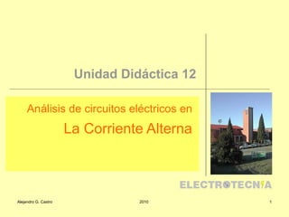 Unidad Didáctica 12

     Análisis de circuitos eléctricos en
                      La Corriente Alterna



Alejandro G. Castro              2010        1
 