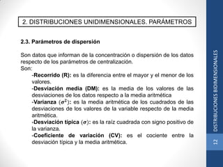 2. DISTRIBUCIONES UNIDIMENSIONALES. PARÁMETROS
2.3. Parámetros de dispersión
Son datos que informan de la concentración o dispersión de los datos
respecto de los parámetros de centralización.
Son:
-Recorrido (R): es la diferencia entre el mayor y el menor de los
valores.
-Desviación media (DM): es la media de los valores de las
desviaciones de los datos respecto a la media aritmética
-Varianza (𝝈 𝟐
): es la media aritmética de los cuadrados de las
desviaciones de los valores de la variable respecto de la media
aritmética.
-Desviación típica (𝝈): es la raíz cuadrada con signo positivo de
la varianza.
-Coeficiente de variación (CV): es el cociente entre la
desviación típica y la media aritmética.
12DISTRIBUCIONESBIDIMENSIONALES
 