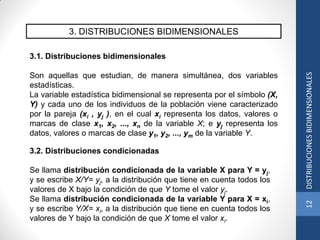 3. DISTRIBUCIONES BIDIMENSIONALES
3.1. Distribuciones bidimensionales
Son aquellas que estudian, de manera simultánea, dos variables
estadísticas.
La variable estadística bidimensional se representa por el símbolo (X,
Y) y cada uno de los individuos de la población viene caracterizado
por la pareja (xi , yj ), en el cual xi representa los datos, valores o
marcas de clase x1, x2, ..., xn de la variable X; e yj representa los
datos, valores o marcas de clase y1, y2, ..., ym de la variable Y.
3.2. Distribuciones condicionadas
Se llama distribución condicionada de la variable X para Y = yj,
y se escribe X/Y= yj, a la distribución que tiene en cuenta todos los
valores de X bajo la condición de que Y tome el valor yj.
Se llama distribución condicionada de la variable Y para X = xi,
y se escribe Y/X= xi, a la distribución que tiene en cuenta todos los
valores de Y bajo la condición de que X tome el valor xi.
12DISTRIBUCIONESBIDIMENSIONALES
 