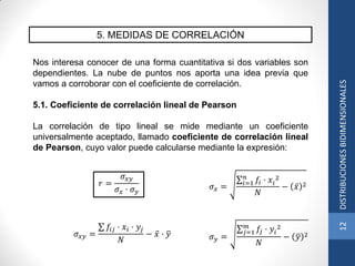 5. MEDIDAS DE CORRELACIÓN
Nos interesa conocer de una forma cuantitativa si dos variables son
dependientes. La nube de puntos nos aporta una idea previa que
vamos a corroborar con el coeficiente de correlación.
5.1. Coeficiente de correlación lineal de Pearson
La correlación de tipo lineal se mide mediante un coeficiente
universalmente aceptado, llamado coeficiente de correlación lineal
de Pearson, cuyo valor puede calcularse mediante la expresión:
𝜎 𝑥 =
𝑓𝑖 · 𝑥𝑖
2𝑛
𝑖=1
𝑁
− 𝑥 2
𝜎 𝑦 =
𝑓𝑗 · 𝑦𝑖
2𝑚
𝑗=1
𝑁
− 𝑦 2
𝑟 =
𝜎 𝑥𝑦
𝜎 𝑥 · 𝜎 𝑦
𝜎 𝑥𝑦 =
𝑓𝑖𝑗 · 𝑥𝑖 · 𝑦𝑗
𝑁
− 𝑥 · 𝑦
12DISTRIBUCIONESBIDIMENSIONALES
 
