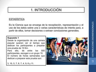 1. INTRODUCCIÓN
ESTADÍSTICA
Es la Ciencia que se encarga de la recopilación, representación y el
uso de los datos sobre una o varias características de interés para, a
partir de ellos, tomar decisiones o extraer conclusiones generales.
Supuesto 1
Desde la organización de una carrera
popular quieren ver el tiempo que
dedican los participantes a preparar
una prueba de 10 Km.
Para ello, de entre los 500
participantes, escogen a un grupo 10.
El número de horas semanales que
dedican a preparar esta prueba son:
3, 10, 5, 7, 8, 7, 4, 9, 6 y 11.
12DISTRIBUCIONESBIDIMENSIONALES
 