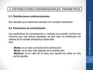 2. DISTRIBUCIONES UNIDIMENSIONALES. PARÁMETROS
2.2. Parámetros de centralización
Los parámetros de centralización o medidas de posición central son
números que nos indican alrededor de qué valor se distribuyen los
valores de la variable estadística observada.
Son:
-Media: es el valor promedio de la distribución.
-Moda: es el valor más repetido de la distribución.
-Mediana: es el valor de la serie que reparte los datos en dos
partes iguales.
2.1. Distribuciones unidimensionales
Son aquellas que solamente estudian una variable estadística.
12DISTRIBUCIONESBIDIMENSIONALES
 