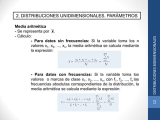 2. DISTRIBUCIONES UNIDIMENSIONALES. PARÁMETROS
Media aritmética
- Se representa por x.
- Cálculo:
- Para datos sin frecuencias: Si la variable toma los n
valores x1, x2, ..., xn, la media aritmética se calcula mediante
la expresión:
- Para datos con frecuencias: Si la variable toma los
valores o marcas de clase x1, x2, ..., xn, con f1, f2, ..., fn las
frecuencias absolutas correspondientes de la distribución, la
media aritmética se calcula mediante la expresión:
12DISTRIBUCIONESBIDIMENSIONALES
 