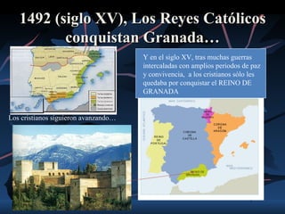 1492 (siglo XV), Los Reyes Católicos
          conquistan Granada…
                                      Y en el siglo XV, tras muchas guerras
                                      intercaladas con amplios periodos de paz
                                      y convivencia, a los cristianos sólo les
                                      quedaba por conquistar el REINO DE
                                      GRANADA


Los cristianos siguieron avanzando…
 