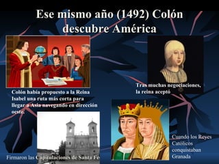Ese mismo año (1492) Colón
                 descubre América



                                          Tras muchas negociaciones,
  Colón había propuesto a la Reina        la reina aceptó
  Isabel una ruta más corta para
  llegar a Asia navegando en dirección
  oeste.



                                                        Cuando los Reyes
                                                        Católicos
                                                        conquistaban
Firmaron las Capitulaciones de Santa Fe                 Granada
 