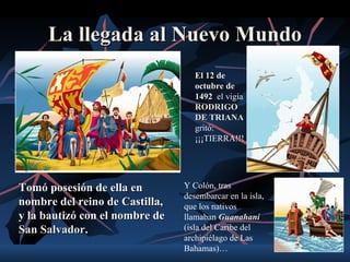 La llegada al Nuevo Mundo
                                   El 12 de
                                   octubre de
                                   1492 el vigía
                                   RODRIGO
                                   DE TRIANA
                                   gritó:
                                   ¡¡¡TIERRA!!!




Tomó posesión de ella en        Y Colón, tras
                                desembarcar en la isla,
nombre del reino de Castilla,   que los nativos
y la bautizó con el nombre de   llamaban Guanahaní
San Salvador.                   (isla del Caribe del
                                archipiélago de Las
                                Bahamas)…
 