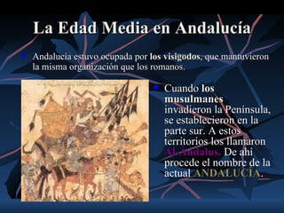 La Edad Media en Andalucía
   Andalucía estuvo ocupada por los visigodos, que mantuvieron
    la misma organización que los romanos.

                                     Cuando los
                                      musulmanes
                                      invadieron la Península,
                                      se establecieron en la
                                      parte sur. A estos
                                      territorios los llamaron
                                      Al-Ándalus. De ahí
                                      procede el nombre de la
                                      actual ANDALUCÍA.
                                              ANDALUCÍA
 