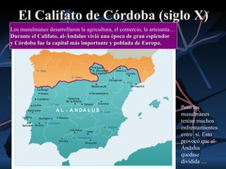 El Califato de Córdoba (siglo X)
Los musulmanes desarrollaron la agricultura, el comercio, la artesanía…
Durante el Califato, al-Ándalus vivió una época de gran esplendor
y Córdoba fue la capital más importante y poblada de Europa.




                                                                          Pero los
                                                                          musulmanes
                                                                          tenían muchos
                                                                          enfrentamientos
                                                                          entre sí. Esto
                                                                          provocó que al-
                                                                          Ándalus
                                                                          quedase
                                                                          dividida …
 