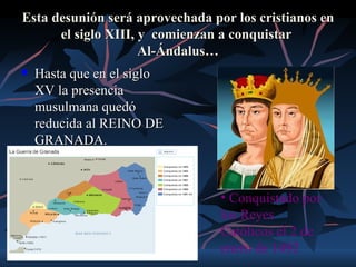 Esta desunión será aprovechada por los cristianos en
      el siglo XIII, y comienzan a conquistar
                     Al-Ándalus…
   Hasta que en el siglo
    XV la presencia
    musulmana quedó
    reducida al REINO DE
    GRANADA.



                                 • Conquistado por
                                 los Reyes
                                 Católicos el 2 de
                                 enero de 1492
 
