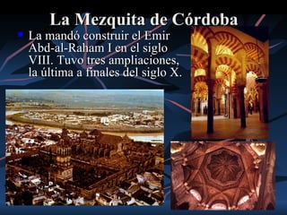 La Mezquita de Córdoba
   La mandó construir el Emir
    Abd-al-Raham I en el siglo
    VIII. Tuvo tres ampliaciones,
    la última a finales del siglo X.
 