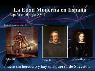 La Edad Moderna en España
    España en el siglo XVII
      • Periodo de decadencia por una crisis económica y por el descenso
      de población
Reinan sucesivamente…




 Felipe III                      Felipe IV                 y Carlos II que…


muere sin heredero y hay una guerra de Sucesión
 