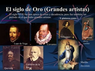 El siglo de Oro (Grandes artistas)
       El siglo XVII fue una época de crisis y decadencia; pero fue también un
        período en el que hubo grandes artistas.       Y pintores como…
Escritores como…




                                                       Velázquez            Zurbarán
                                                                            (Santa
            Lope de Vega                  Cervantes                         Casilda)




                                                                         Murillo
                       Calderón de la
                                                                         (Imaculada)
  Quevedo              Barca
 