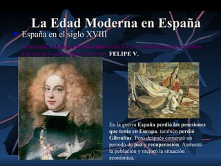 La Edad Moderna en España
   España en el siglo XVIII
    Terminada la Guerra de Sucesión entre los dos candidatos que aspiraban
    al trono de España quedó como rey FELIPE V.




                                      En la guerra España perdió las posesiones
                                      que tenía en Europa, también perdió
                                      Gibraltar. Pero después comenzó un
                                      periodo de paz y recuperación. Aumentó
                                      la población y mejoró la situación
                                      económica.
 