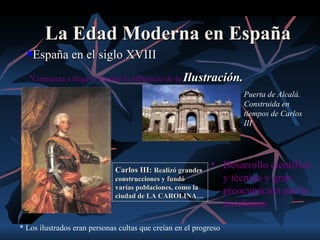 La Edad Moderna en España
     España en el siglo XVIII
   •Comienza a llegar a España la influencia de la Ilustración.

                                                                   Puerta de Alcalá.
                                                                   Construida en
                                                                   tiempos de Carlos
                                                                   III




                              Carlos III: Realizó grandes
                                                            • Desarrollo científico
                              construcciones y fundó          y técnico y gran
                              varias poblaciones, como la
                              ciudad de LA CAROLINA…
                                                              preocupación por la
                                                              enseñanza

* Los ilustrados eran personas cultas que creían en el progreso
 