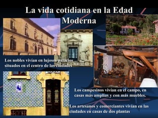 La vida cotidiana en la Edad
                    Moderna



Los nobles vivían en lujosos palacios
situados en el centro de las ciudades




                                        Los campesinos vivían en el campo, en
                                        casas más amplias y con más muebles.

                                  Los artesanos y comerciantes vivían en las
                                  ciudades en casas de dos plantas
 