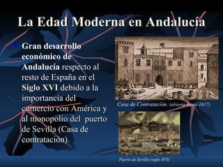 La Edad Moderna en Andalucía
   Gran desarrollo
    económico de
    Andalucía respecto al
    resto de España en el
    Siglo XVI debido a la
    importancia del
                              Casa de Contratación. (abierta hasta 1617)
    comercio con América y
    al monopolio del puerto
    de Sevilla (Casa de
    contratación).

                              Puerto de Sevilla (siglo XVI)
 