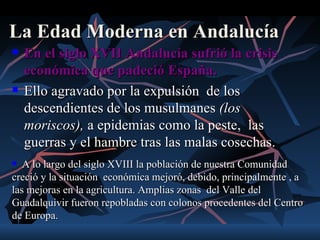 La Edad Moderna en Andalucía
   En el siglo XVII Andalucía sufrió la crisis
    económica que padeció España.
   Ello agravado por la expulsión de los
    descendientes de los musulmanes (los
    moriscos), a epidemias como la peste, las
    guerras y el hambre tras las malas cosechas.
  A lo largo del siglo XVIII la población de nuestra Comunidad
creció y la situación económica mejoró, debido, principalmente , a
las mejoras en la agricultura. Amplias zonas del Valle del
Guadalquivir fueron repobladas con colonos procedentes del Centro
de Europa.
 